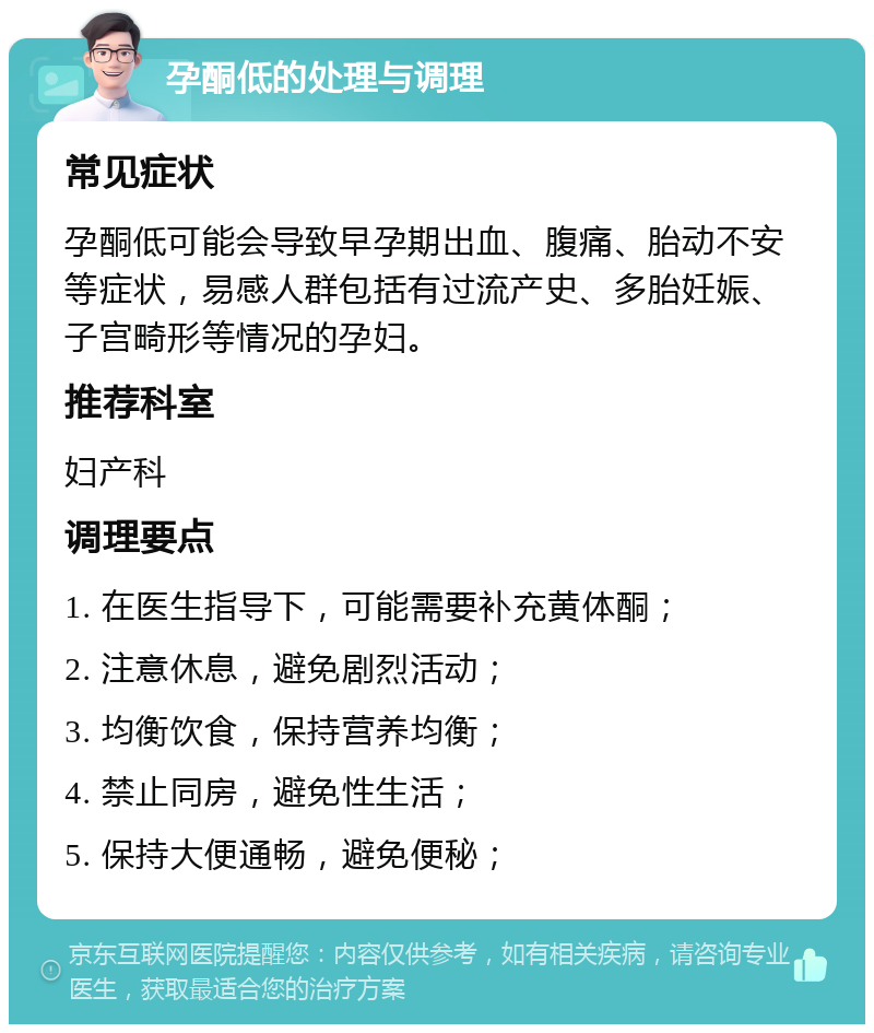 孕酮低的处理与调理 常见症状 孕酮低可能会导致早孕期出血、腹痛、胎动不安等症状，易感人群包括有过流产史、多胎妊娠、子宫畸形等情况的孕妇。 推荐科室 妇产科 调理要点 1. 在医生指导下，可能需要补充黄体酮； 2. 注意休息，避免剧烈活动； 3. 均衡饮食，保持营养均衡； 4. 禁止同房，避免性生活； 5. 保持大便通畅，避免便秘；