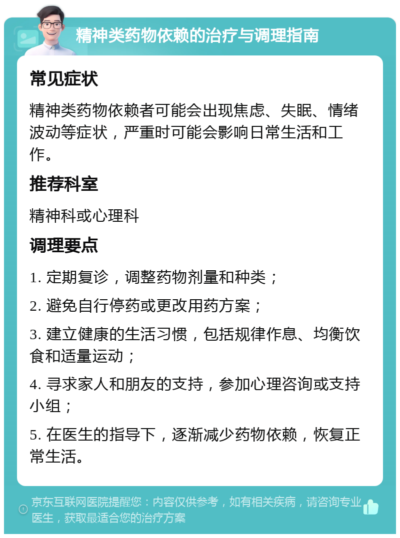 精神类药物依赖的治疗与调理指南 常见症状 精神类药物依赖者可能会出现焦虑、失眠、情绪波动等症状，严重时可能会影响日常生活和工作。 推荐科室 精神科或心理科 调理要点 1. 定期复诊，调整药物剂量和种类； 2. 避免自行停药或更改用药方案； 3. 建立健康的生活习惯，包括规律作息、均衡饮食和适量运动； 4. 寻求家人和朋友的支持，参加心理咨询或支持小组； 5. 在医生的指导下，逐渐减少药物依赖，恢复正常生活。