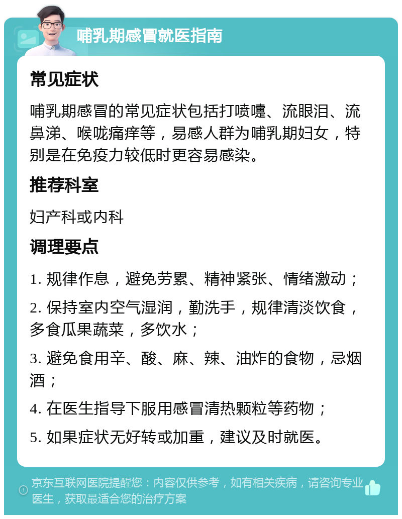 哺乳期感冒就医指南 常见症状 哺乳期感冒的常见症状包括打喷嚏、流眼泪、流鼻涕、喉咙痛痒等，易感人群为哺乳期妇女，特别是在免疫力较低时更容易感染。 推荐科室 妇产科或内科 调理要点 1. 规律作息，避免劳累、精神紧张、情绪激动； 2. 保持室内空气湿润，勤洗手，规律清淡饮食，多食瓜果蔬菜，多饮水； 3. 避免食用辛、酸、麻、辣、油炸的食物，忌烟酒； 4. 在医生指导下服用感冒清热颗粒等药物； 5. 如果症状无好转或加重，建议及时就医。