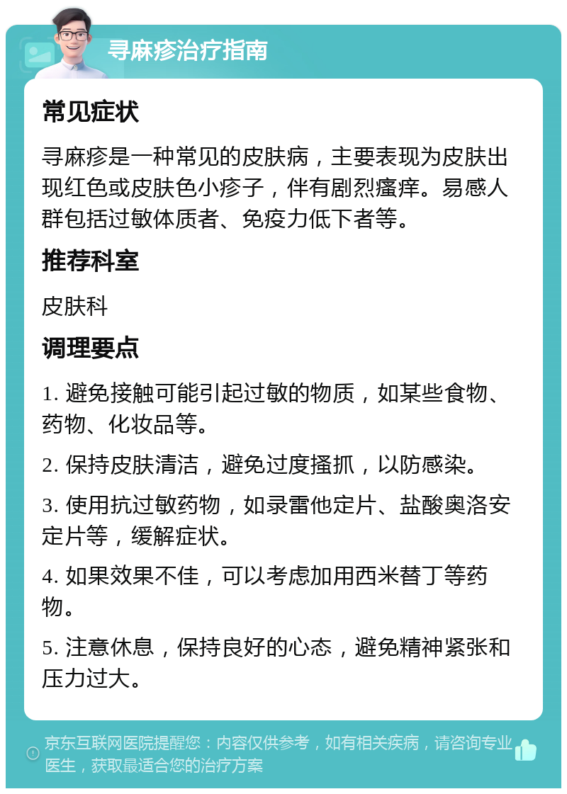 寻麻疹治疗指南 常见症状 寻麻疹是一种常见的皮肤病，主要表现为皮肤出现红色或皮肤色小疹子，伴有剧烈瘙痒。易感人群包括过敏体质者、免疫力低下者等。 推荐科室 皮肤科 调理要点 1. 避免接触可能引起过敏的物质，如某些食物、药物、化妆品等。 2. 保持皮肤清洁，避免过度搔抓，以防感染。 3. 使用抗过敏药物，如录雷他定片、盐酸奥洛安定片等，缓解症状。 4. 如果效果不佳，可以考虑加用西米替丁等药物。 5. 注意休息，保持良好的心态，避免精神紧张和压力过大。