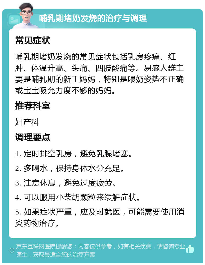 哺乳期堵奶发烧的治疗与调理 常见症状 哺乳期堵奶发烧的常见症状包括乳房疼痛、红肿、体温升高、头痛、四肢酸痛等。易感人群主要是哺乳期的新手妈妈，特别是喂奶姿势不正确或宝宝吸允力度不够的妈妈。 推荐科室 妇产科 调理要点 1. 定时排空乳房，避免乳腺堵塞。 2. 多喝水，保持身体水分充足。 3. 注意休息，避免过度疲劳。 4. 可以服用小柴胡颗粒来缓解症状。 5. 如果症状严重，应及时就医，可能需要使用消炎药物治疗。