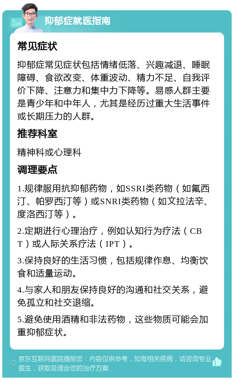 抑郁症就医指南 常见症状 抑郁症常见症状包括情绪低落、兴趣减退、睡眠障碍、食欲改变、体重波动、精力不足、自我评价下降、注意力和集中力下降等。易感人群主要是青少年和中年人，尤其是经历过重大生活事件或长期压力的人群。 推荐科室 精神科或心理科 调理要点 1.规律服用抗抑郁药物，如SSRI类药物（如氟西汀、帕罗西汀等）或SNRI类药物（如文拉法辛、度洛西汀等）。 2.定期进行心理治疗，例如认知行为疗法（CBT）或人际关系疗法（IPT）。 3.保持良好的生活习惯，包括规律作息、均衡饮食和适量运动。 4.与家人和朋友保持良好的沟通和社交关系，避免孤立和社交退缩。 5.避免使用酒精和非法药物，这些物质可能会加重抑郁症状。