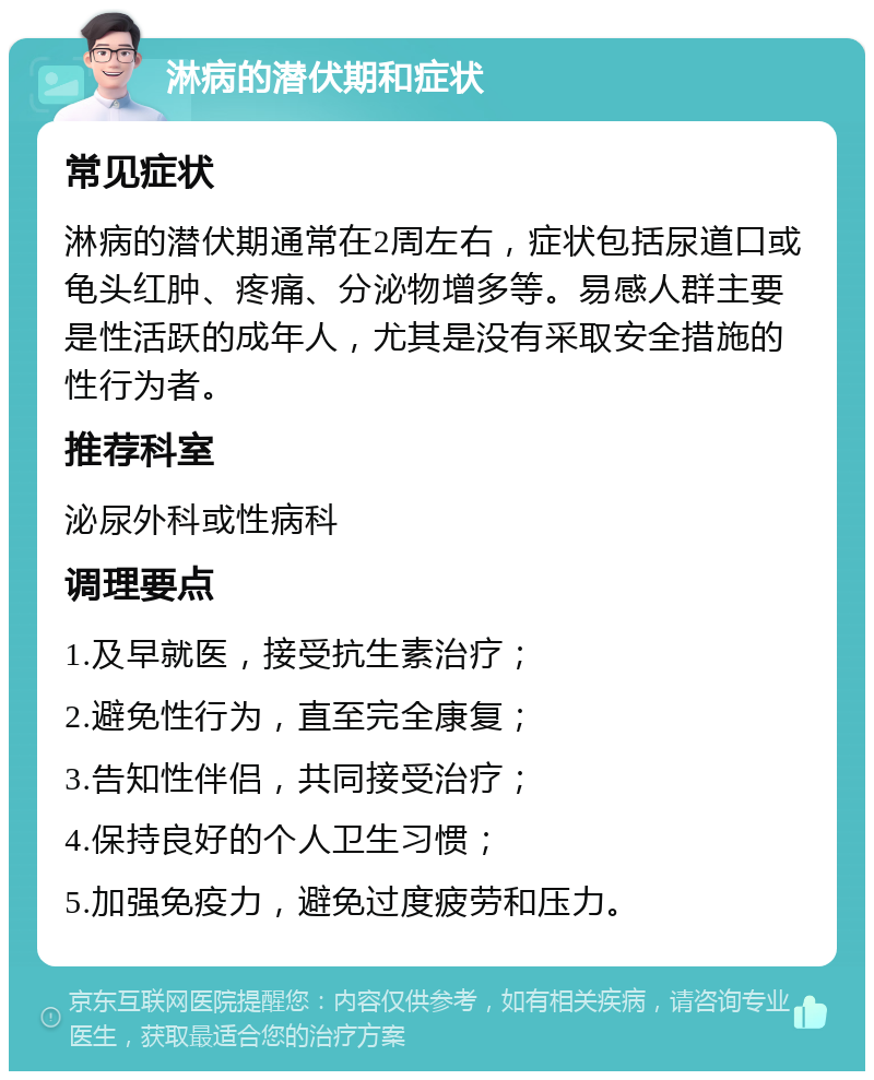 淋病的潜伏期和症状 常见症状 淋病的潜伏期通常在2周左右，症状包括尿道口或龟头红肿、疼痛、分泌物增多等。易感人群主要是性活跃的成年人，尤其是没有采取安全措施的性行为者。 推荐科室 泌尿外科或性病科 调理要点 1.及早就医，接受抗生素治疗； 2.避免性行为，直至完全康复； 3.告知性伴侣，共同接受治疗； 4.保持良好的个人卫生习惯； 5.加强免疫力，避免过度疲劳和压力。