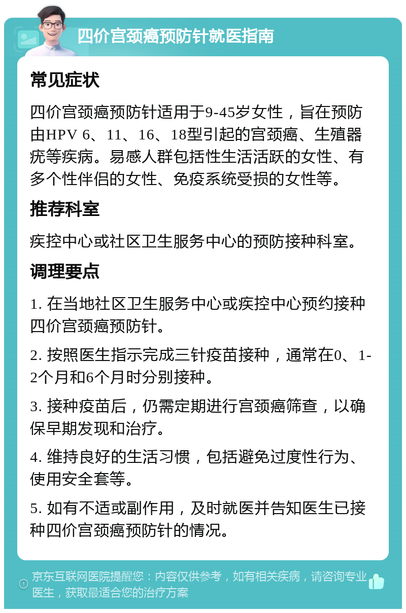 四价宫颈癌预防针就医指南 常见症状 四价宫颈癌预防针适用于9-45岁女性，旨在预防由HPV 6、11、16、18型引起的宫颈癌、生殖器疣等疾病。易感人群包括性生活活跃的女性、有多个性伴侣的女性、免疫系统受损的女性等。 推荐科室 疾控中心或社区卫生服务中心的预防接种科室。 调理要点 1. 在当地社区卫生服务中心或疾控中心预约接种四价宫颈癌预防针。 2. 按照医生指示完成三针疫苗接种，通常在0、1-2个月和6个月时分别接种。 3. 接种疫苗后，仍需定期进行宫颈癌筛查，以确保早期发现和治疗。 4. 维持良好的生活习惯，包括避免过度性行为、使用安全套等。 5. 如有不适或副作用，及时就医并告知医生已接种四价宫颈癌预防针的情况。