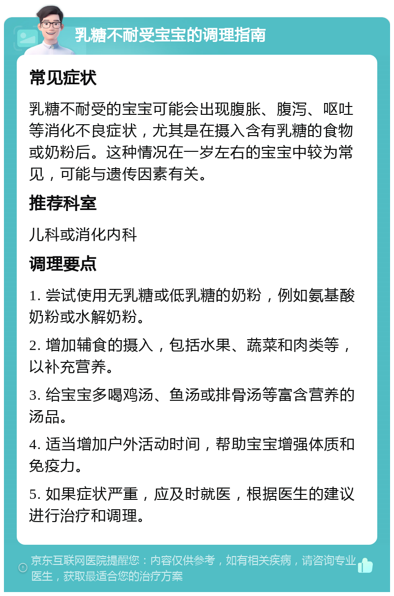 乳糖不耐受宝宝的调理指南 常见症状 乳糖不耐受的宝宝可能会出现腹胀、腹泻、呕吐等消化不良症状，尤其是在摄入含有乳糖的食物或奶粉后。这种情况在一岁左右的宝宝中较为常见，可能与遗传因素有关。 推荐科室 儿科或消化内科 调理要点 1. 尝试使用无乳糖或低乳糖的奶粉，例如氨基酸奶粉或水解奶粉。 2. 增加辅食的摄入，包括水果、蔬菜和肉类等，以补充营养。 3. 给宝宝多喝鸡汤、鱼汤或排骨汤等富含营养的汤品。 4. 适当增加户外活动时间，帮助宝宝增强体质和免疫力。 5. 如果症状严重，应及时就医，根据医生的建议进行治疗和调理。