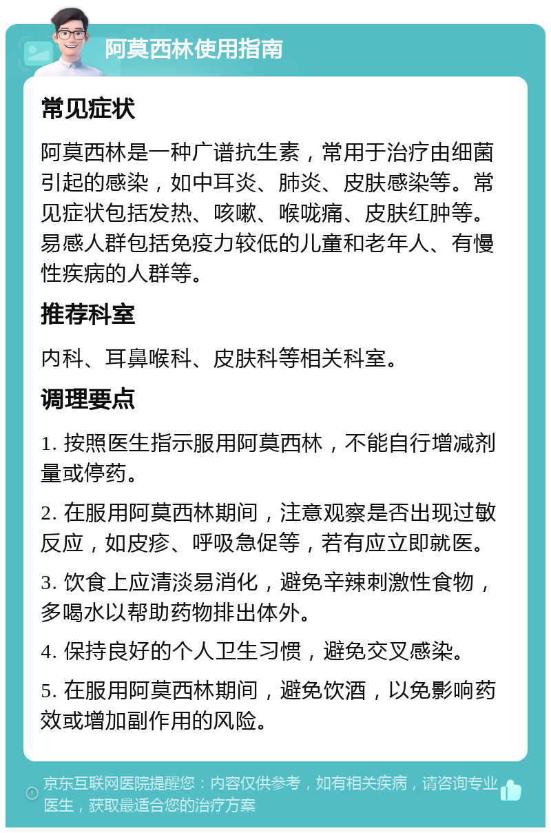 阿莫西林使用指南 常见症状 阿莫西林是一种广谱抗生素，常用于治疗由细菌引起的感染，如中耳炎、肺炎、皮肤感染等。常见症状包括发热、咳嗽、喉咙痛、皮肤红肿等。易感人群包括免疫力较低的儿童和老年人、有慢性疾病的人群等。 推荐科室 内科、耳鼻喉科、皮肤科等相关科室。 调理要点 1. 按照医生指示服用阿莫西林，不能自行增减剂量或停药。 2. 在服用阿莫西林期间，注意观察是否出现过敏反应，如皮疹、呼吸急促等，若有应立即就医。 3. 饮食上应清淡易消化，避免辛辣刺激性食物，多喝水以帮助药物排出体外。 4. 保持良好的个人卫生习惯，避免交叉感染。 5. 在服用阿莫西林期间，避免饮酒，以免影响药效或增加副作用的风险。