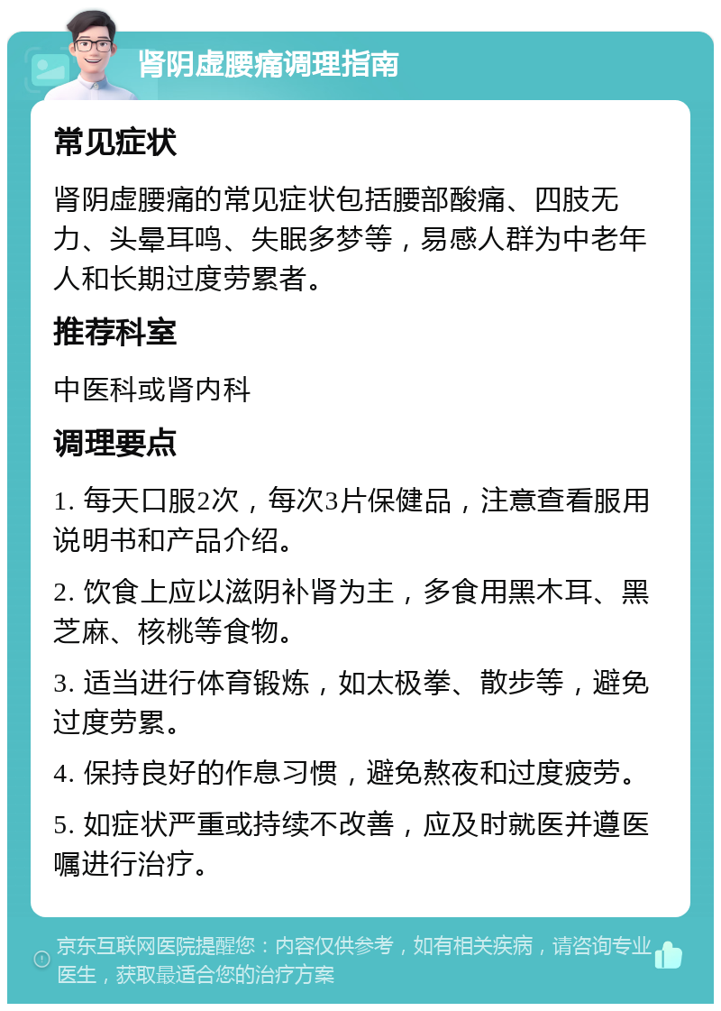 肾阴虚腰痛调理指南 常见症状 肾阴虚腰痛的常见症状包括腰部酸痛、四肢无力、头晕耳鸣、失眠多梦等，易感人群为中老年人和长期过度劳累者。 推荐科室 中医科或肾内科 调理要点 1. 每天口服2次，每次3片保健品，注意查看服用说明书和产品介绍。 2. 饮食上应以滋阴补肾为主，多食用黑木耳、黑芝麻、核桃等食物。 3. 适当进行体育锻炼，如太极拳、散步等，避免过度劳累。 4. 保持良好的作息习惯，避免熬夜和过度疲劳。 5. 如症状严重或持续不改善，应及时就医并遵医嘱进行治疗。