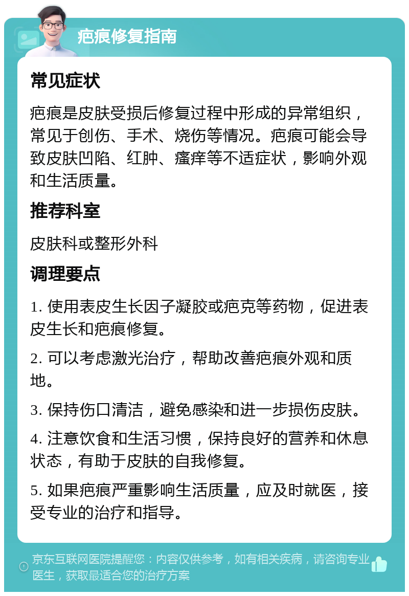 疤痕修复指南 常见症状 疤痕是皮肤受损后修复过程中形成的异常组织，常见于创伤、手术、烧伤等情况。疤痕可能会导致皮肤凹陷、红肿、瘙痒等不适症状，影响外观和生活质量。 推荐科室 皮肤科或整形外科 调理要点 1. 使用表皮生长因子凝胶或疤克等药物，促进表皮生长和疤痕修复。 2. 可以考虑激光治疗，帮助改善疤痕外观和质地。 3. 保持伤口清洁，避免感染和进一步损伤皮肤。 4. 注意饮食和生活习惯，保持良好的营养和休息状态，有助于皮肤的自我修复。 5. 如果疤痕严重影响生活质量，应及时就医，接受专业的治疗和指导。