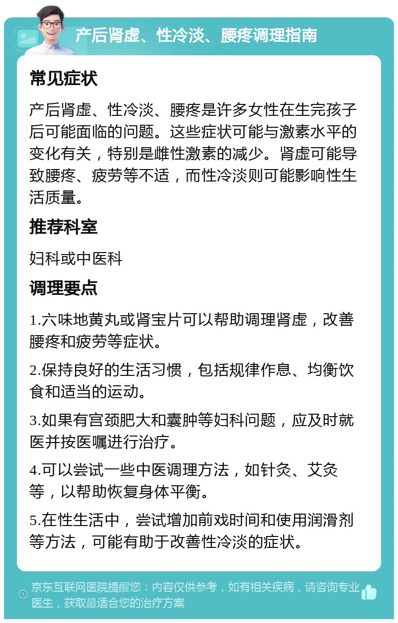 产后肾虚、性冷淡、腰疼调理指南 常见症状 产后肾虚、性冷淡、腰疼是许多女性在生完孩子后可能面临的问题。这些症状可能与激素水平的变化有关，特别是雌性激素的减少。肾虚可能导致腰疼、疲劳等不适，而性冷淡则可能影响性生活质量。 推荐科室 妇科或中医科 调理要点 1.六味地黄丸或肾宝片可以帮助调理肾虚，改善腰疼和疲劳等症状。 2.保持良好的生活习惯，包括规律作息、均衡饮食和适当的运动。 3.如果有宫颈肥大和囊肿等妇科问题，应及时就医并按医嘱进行治疗。 4.可以尝试一些中医调理方法，如针灸、艾灸等，以帮助恢复身体平衡。 5.在性生活中，尝试增加前戏时间和使用润滑剂等方法，可能有助于改善性冷淡的症状。