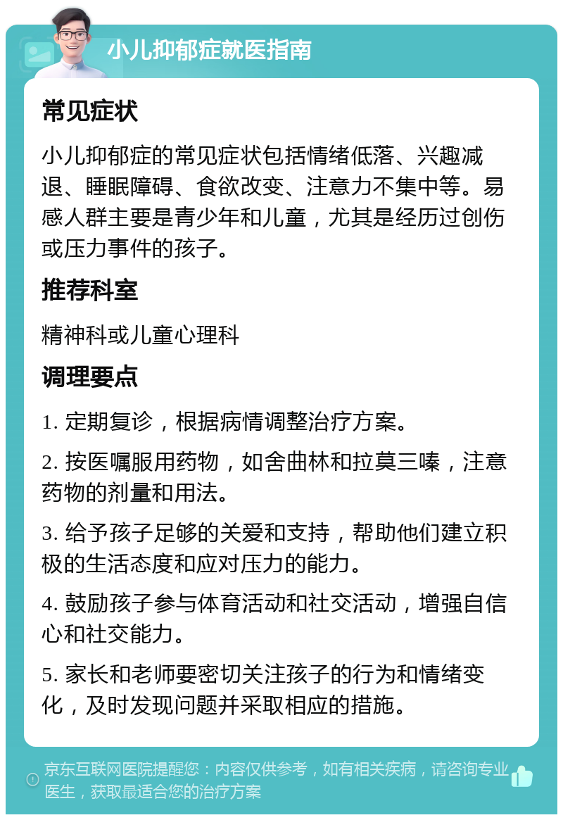 小儿抑郁症就医指南 常见症状 小儿抑郁症的常见症状包括情绪低落、兴趣减退、睡眠障碍、食欲改变、注意力不集中等。易感人群主要是青少年和儿童，尤其是经历过创伤或压力事件的孩子。 推荐科室 精神科或儿童心理科 调理要点 1. 定期复诊，根据病情调整治疗方案。 2. 按医嘱服用药物，如舍曲林和拉莫三嗪，注意药物的剂量和用法。 3. 给予孩子足够的关爱和支持，帮助他们建立积极的生活态度和应对压力的能力。 4. 鼓励孩子参与体育活动和社交活动，增强自信心和社交能力。 5. 家长和老师要密切关注孩子的行为和情绪变化，及时发现问题并采取相应的措施。