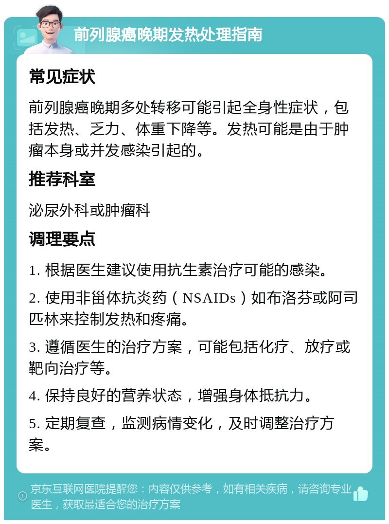 前列腺癌晚期发热处理指南 常见症状 前列腺癌晚期多处转移可能引起全身性症状，包括发热、乏力、体重下降等。发热可能是由于肿瘤本身或并发感染引起的。 推荐科室 泌尿外科或肿瘤科 调理要点 1. 根据医生建议使用抗生素治疗可能的感染。 2. 使用非甾体抗炎药（NSAIDs）如布洛芬或阿司匹林来控制发热和疼痛。 3. 遵循医生的治疗方案，可能包括化疗、放疗或靶向治疗等。 4. 保持良好的营养状态，增强身体抵抗力。 5. 定期复查，监测病情变化，及时调整治疗方案。