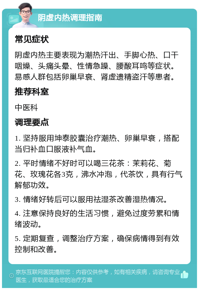 阴虚内热调理指南 常见症状 阴虚内热主要表现为潮热汗出、手脚心热、口干咽燥、头痛头晕、性情急躁、腰酸耳鸣等症状。易感人群包括卵巢早衰、肾虚遗精盗汗等患者。 推荐科室 中医科 调理要点 1. 坚持服用坤泰胶囊治疗潮热、卵巢早衰，搭配当归补血口服液补气血。 2. 平时情绪不好时可以喝三花茶：茉莉花、菊花、玫瑰花各3克，沸水冲泡，代茶饮，具有行气解郁功效。 3. 情绪好转后可以服用祛湿茶改善湿热情况。 4. 注意保持良好的生活习惯，避免过度劳累和情绪波动。 5. 定期复查，调整治疗方案，确保病情得到有效控制和改善。