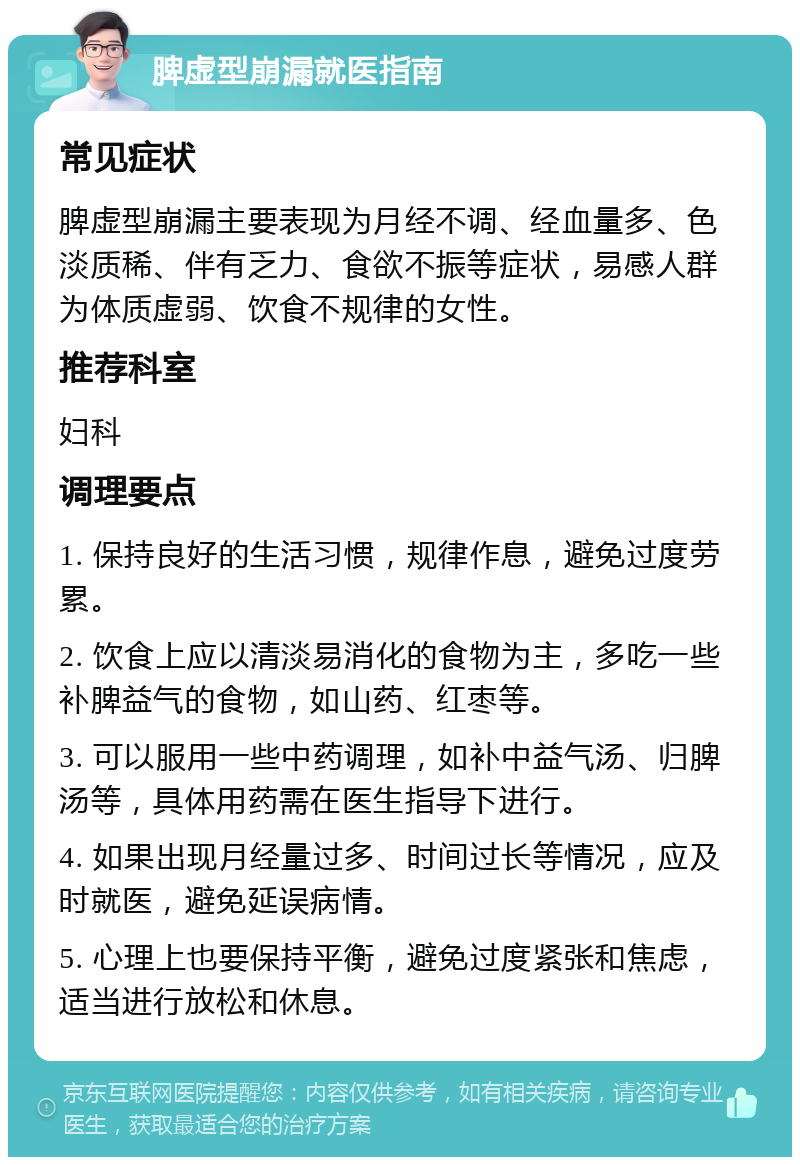 脾虚型崩漏就医指南 常见症状 脾虚型崩漏主要表现为月经不调、经血量多、色淡质稀、伴有乏力、食欲不振等症状，易感人群为体质虚弱、饮食不规律的女性。 推荐科室 妇科 调理要点 1. 保持良好的生活习惯，规律作息，避免过度劳累。 2. 饮食上应以清淡易消化的食物为主，多吃一些补脾益气的食物，如山药、红枣等。 3. 可以服用一些中药调理，如补中益气汤、归脾汤等，具体用药需在医生指导下进行。 4. 如果出现月经量过多、时间过长等情况，应及时就医，避免延误病情。 5. 心理上也要保持平衡，避免过度紧张和焦虑，适当进行放松和休息。