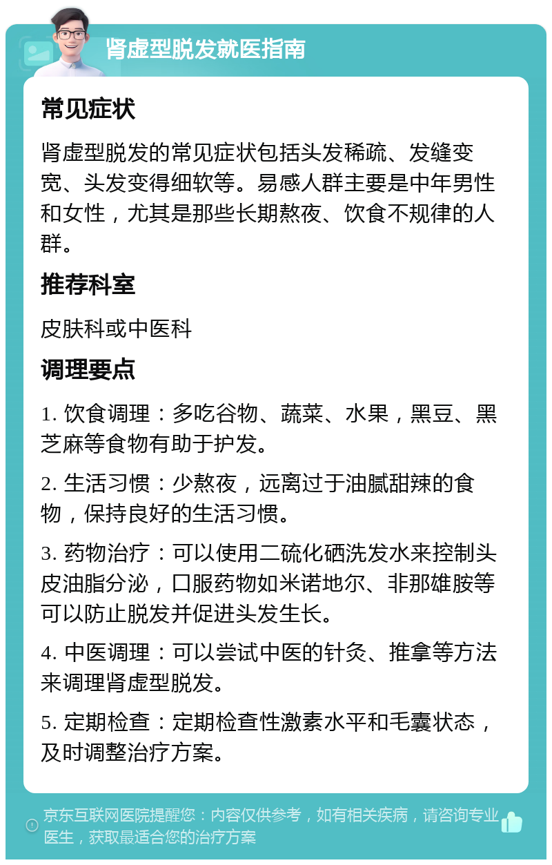 肾虚型脱发就医指南 常见症状 肾虚型脱发的常见症状包括头发稀疏、发缝变宽、头发变得细软等。易感人群主要是中年男性和女性，尤其是那些长期熬夜、饮食不规律的人群。 推荐科室 皮肤科或中医科 调理要点 1. 饮食调理：多吃谷物、蔬菜、水果，黑豆、黑芝麻等食物有助于护发。 2. 生活习惯：少熬夜，远离过于油腻甜辣的食物，保持良好的生活习惯。 3. 药物治疗：可以使用二硫化硒洗发水来控制头皮油脂分泌，口服药物如米诺地尔、非那雄胺等可以防止脱发并促进头发生长。 4. 中医调理：可以尝试中医的针灸、推拿等方法来调理肾虚型脱发。 5. 定期检查：定期检查性激素水平和毛囊状态，及时调整治疗方案。