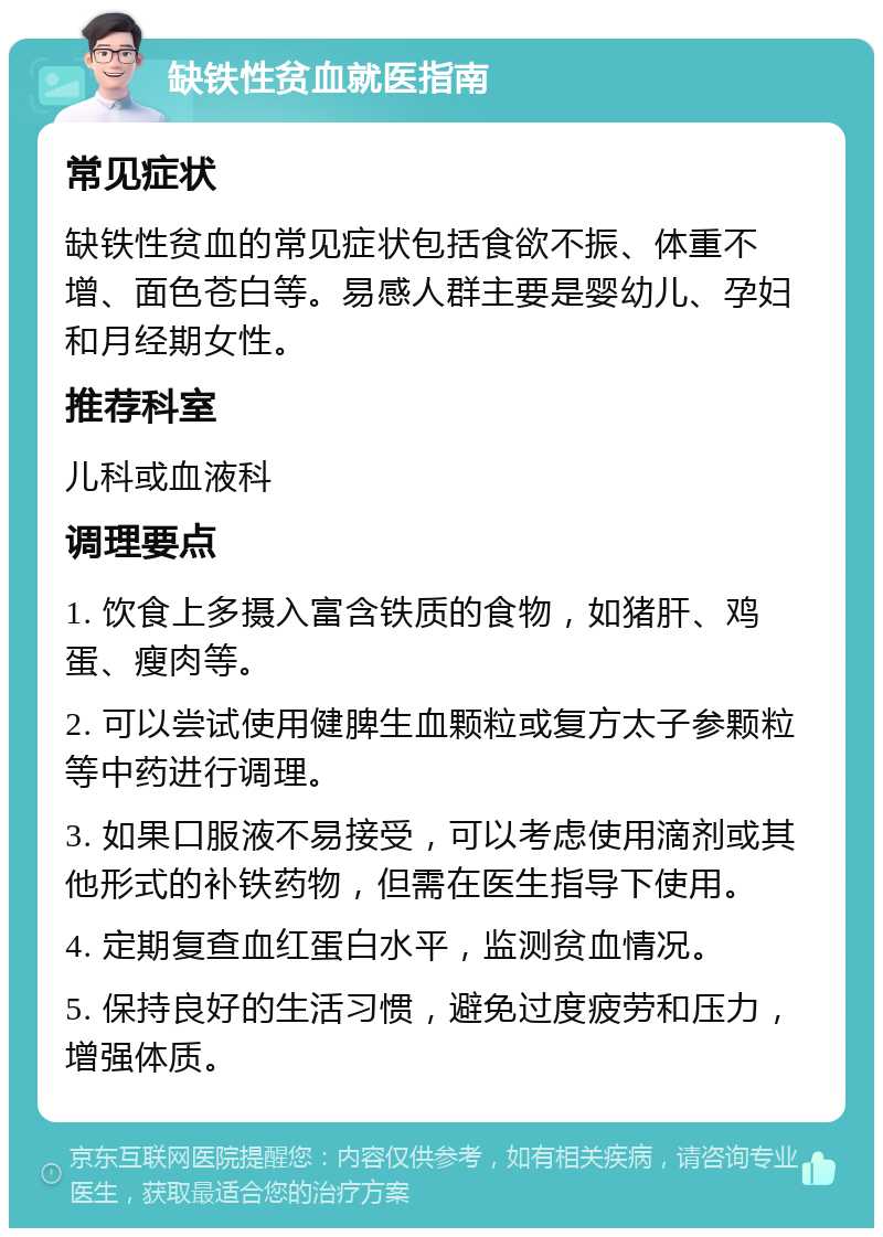 缺铁性贫血就医指南 常见症状 缺铁性贫血的常见症状包括食欲不振、体重不增、面色苍白等。易感人群主要是婴幼儿、孕妇和月经期女性。 推荐科室 儿科或血液科 调理要点 1. 饮食上多摄入富含铁质的食物，如猪肝、鸡蛋、瘦肉等。 2. 可以尝试使用健脾生血颗粒或复方太子参颗粒等中药进行调理。 3. 如果口服液不易接受，可以考虑使用滴剂或其他形式的补铁药物，但需在医生指导下使用。 4. 定期复查血红蛋白水平，监测贫血情况。 5. 保持良好的生活习惯，避免过度疲劳和压力，增强体质。