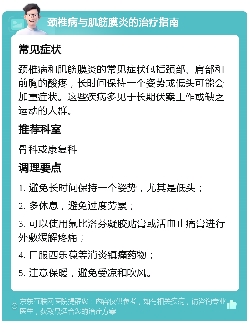 颈椎病与肌筋膜炎的治疗指南 常见症状 颈椎病和肌筋膜炎的常见症状包括颈部、肩部和前胸的酸疼，长时间保持一个姿势或低头可能会加重症状。这些疾病多见于长期伏案工作或缺乏运动的人群。 推荐科室 骨科或康复科 调理要点 1. 避免长时间保持一个姿势，尤其是低头； 2. 多休息，避免过度劳累； 3. 可以使用氟比洛芬凝胶贴膏或活血止痛膏进行外敷缓解疼痛； 4. 口服西乐葆等消炎镇痛药物； 5. 注意保暖，避免受凉和吹风。