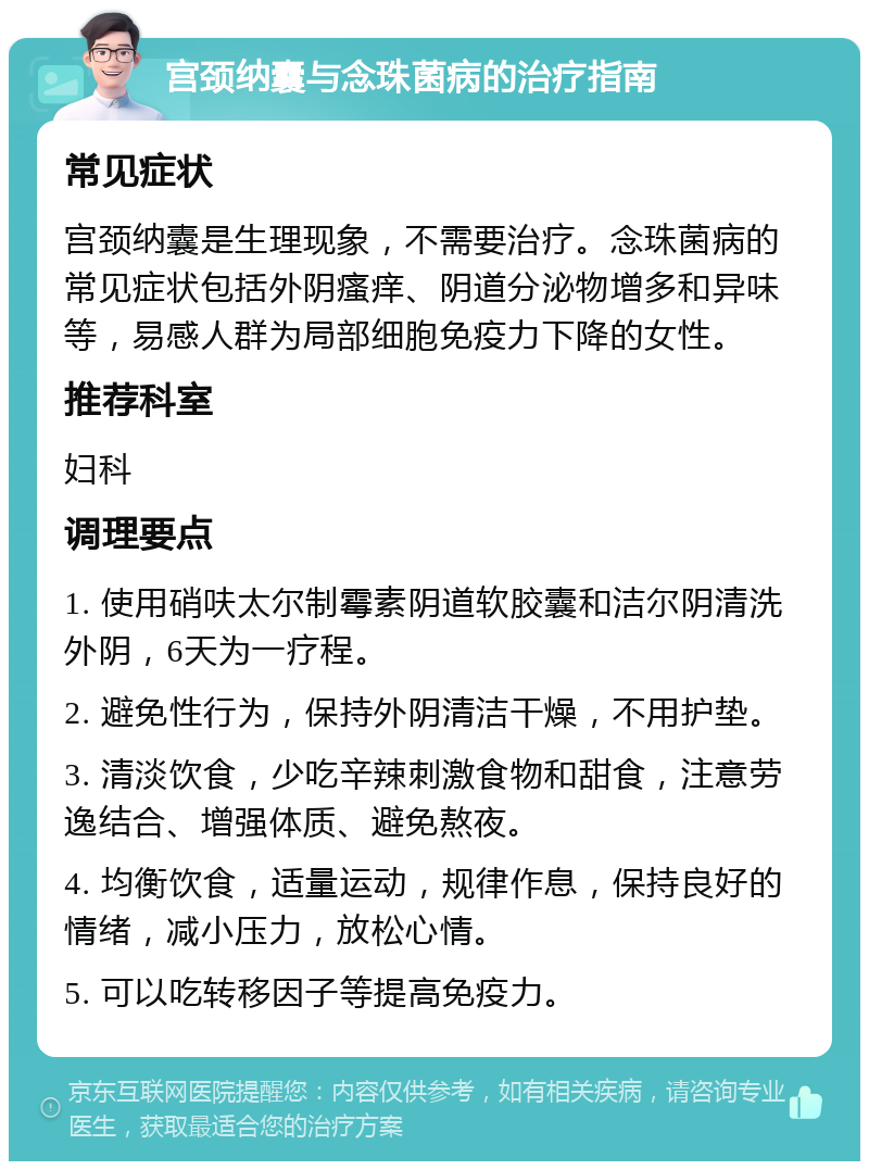 宫颈纳囊与念珠菌病的治疗指南 常见症状 宫颈纳囊是生理现象，不需要治疗。念珠菌病的常见症状包括外阴瘙痒、阴道分泌物增多和异味等，易感人群为局部细胞免疫力下降的女性。 推荐科室 妇科 调理要点 1. 使用硝呋太尔制霉素阴道软胶囊和洁尔阴清洗外阴，6天为一疗程。 2. 避免性行为，保持外阴清洁干燥，不用护垫。 3. 清淡饮食，少吃辛辣刺激食物和甜食，注意劳逸结合、增强体质、避免熬夜。 4. 均衡饮食，适量运动，规律作息，保持良好的情绪，减小压力，放松心情。 5. 可以吃转移因子等提高免疫力。