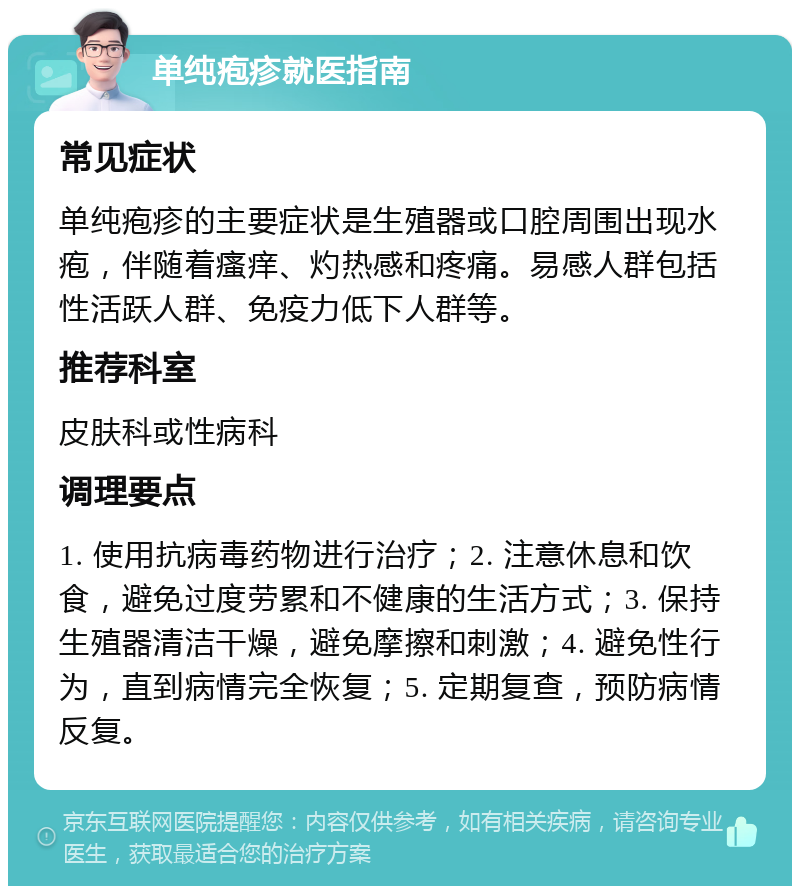 单纯疱疹就医指南 常见症状 单纯疱疹的主要症状是生殖器或口腔周围出现水疱，伴随着瘙痒、灼热感和疼痛。易感人群包括性活跃人群、免疫力低下人群等。 推荐科室 皮肤科或性病科 调理要点 1. 使用抗病毒药物进行治疗；2. 注意休息和饮食，避免过度劳累和不健康的生活方式；3. 保持生殖器清洁干燥，避免摩擦和刺激；4. 避免性行为，直到病情完全恢复；5. 定期复查，预防病情反复。