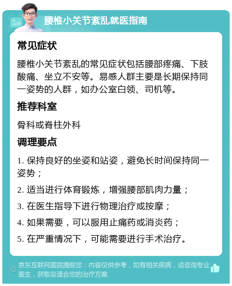 腰椎小关节紊乱就医指南 常见症状 腰椎小关节紊乱的常见症状包括腰部疼痛、下肢酸痛、坐立不安等。易感人群主要是长期保持同一姿势的人群，如办公室白领、司机等。 推荐科室 骨科或脊柱外科 调理要点 1. 保持良好的坐姿和站姿，避免长时间保持同一姿势； 2. 适当进行体育锻炼，增强腰部肌肉力量； 3. 在医生指导下进行物理治疗或按摩； 4. 如果需要，可以服用止痛药或消炎药； 5. 在严重情况下，可能需要进行手术治疗。