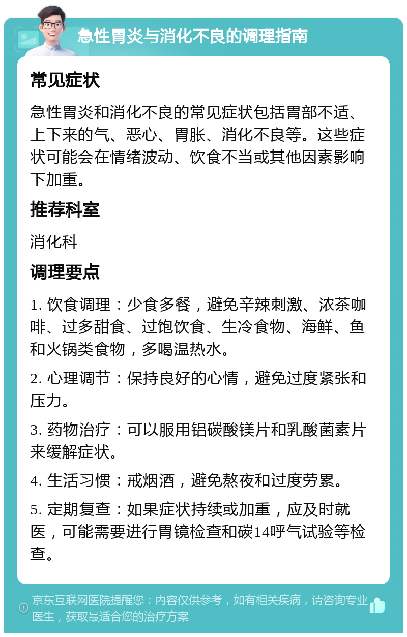 急性胃炎与消化不良的调理指南 常见症状 急性胃炎和消化不良的常见症状包括胃部不适、上下来的气、恶心、胃胀、消化不良等。这些症状可能会在情绪波动、饮食不当或其他因素影响下加重。 推荐科室 消化科 调理要点 1. 饮食调理：少食多餐，避免辛辣刺激、浓茶咖啡、过多甜食、过饱饮食、生冷食物、海鲜、鱼和火锅类食物，多喝温热水。 2. 心理调节：保持良好的心情，避免过度紧张和压力。 3. 药物治疗：可以服用铝碳酸镁片和乳酸菌素片来缓解症状。 4. 生活习惯：戒烟酒，避免熬夜和过度劳累。 5. 定期复查：如果症状持续或加重，应及时就医，可能需要进行胃镜检查和碳14呼气试验等检查。