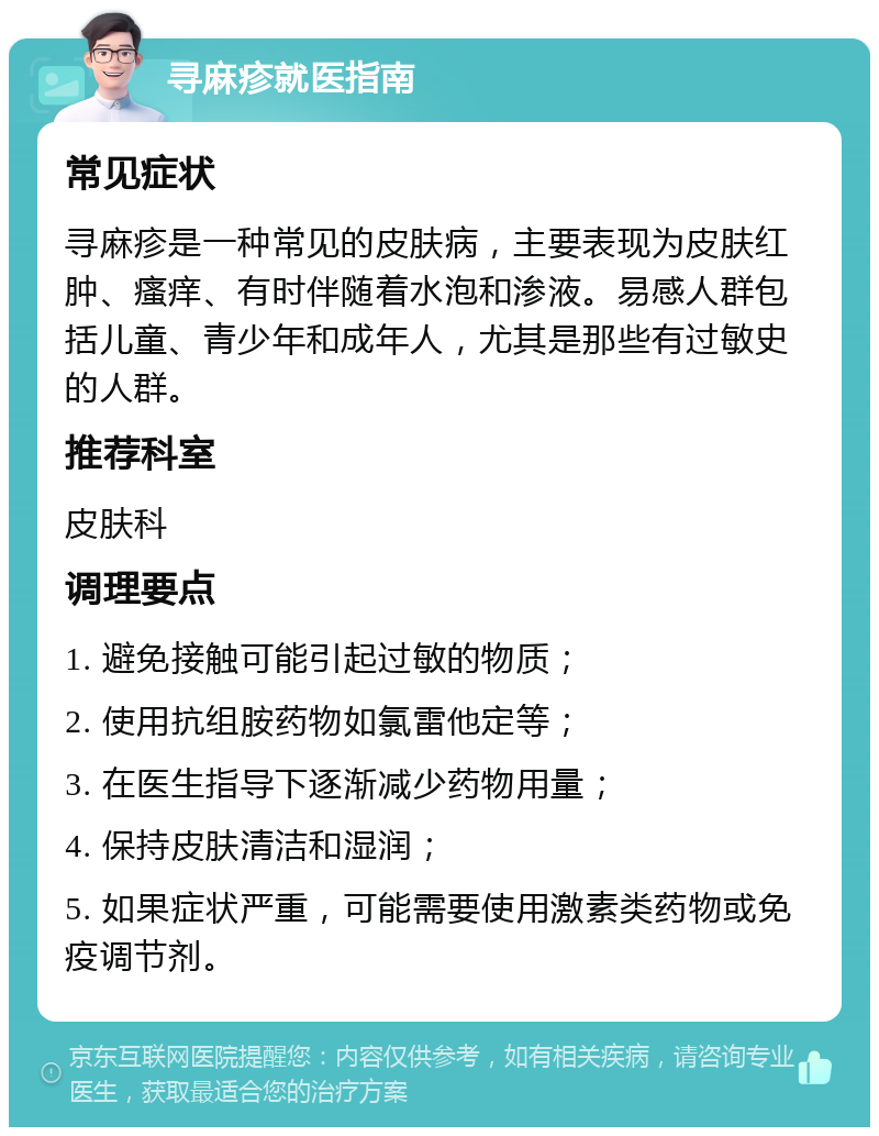 寻麻疹就医指南 常见症状 寻麻疹是一种常见的皮肤病，主要表现为皮肤红肿、瘙痒、有时伴随着水泡和渗液。易感人群包括儿童、青少年和成年人，尤其是那些有过敏史的人群。 推荐科室 皮肤科 调理要点 1. 避免接触可能引起过敏的物质； 2. 使用抗组胺药物如氯雷他定等； 3. 在医生指导下逐渐减少药物用量； 4. 保持皮肤清洁和湿润； 5. 如果症状严重，可能需要使用激素类药物或免疫调节剂。