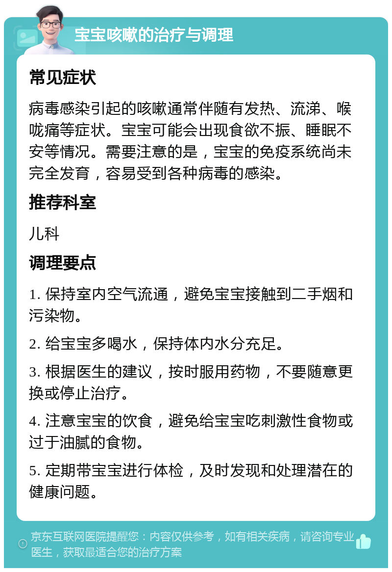 宝宝咳嗽的治疗与调理 常见症状 病毒感染引起的咳嗽通常伴随有发热、流涕、喉咙痛等症状。宝宝可能会出现食欲不振、睡眠不安等情况。需要注意的是，宝宝的免疫系统尚未完全发育，容易受到各种病毒的感染。 推荐科室 儿科 调理要点 1. 保持室内空气流通，避免宝宝接触到二手烟和污染物。 2. 给宝宝多喝水，保持体内水分充足。 3. 根据医生的建议，按时服用药物，不要随意更换或停止治疗。 4. 注意宝宝的饮食，避免给宝宝吃刺激性食物或过于油腻的食物。 5. 定期带宝宝进行体检，及时发现和处理潜在的健康问题。