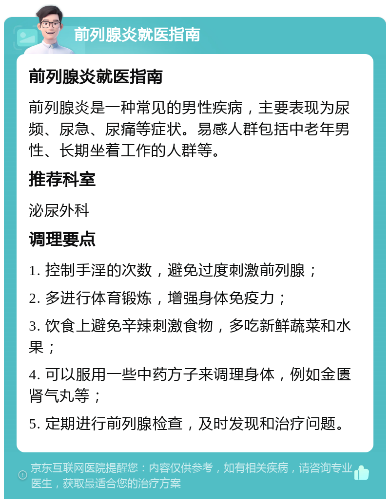 前列腺炎就医指南 前列腺炎就医指南 前列腺炎是一种常见的男性疾病，主要表现为尿频、尿急、尿痛等症状。易感人群包括中老年男性、长期坐着工作的人群等。 推荐科室 泌尿外科 调理要点 1. 控制手淫的次数，避免过度刺激前列腺； 2. 多进行体育锻炼，增强身体免疫力； 3. 饮食上避免辛辣刺激食物，多吃新鲜蔬菜和水果； 4. 可以服用一些中药方子来调理身体，例如金匮肾气丸等； 5. 定期进行前列腺检查，及时发现和治疗问题。