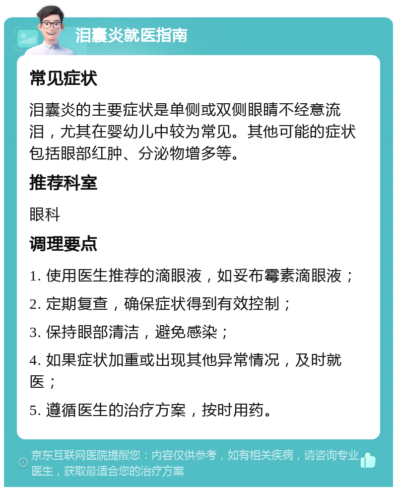 泪囊炎就医指南 常见症状 泪囊炎的主要症状是单侧或双侧眼睛不经意流泪，尤其在婴幼儿中较为常见。其他可能的症状包括眼部红肿、分泌物增多等。 推荐科室 眼科 调理要点 1. 使用医生推荐的滴眼液，如妥布霉素滴眼液； 2. 定期复查，确保症状得到有效控制； 3. 保持眼部清洁，避免感染； 4. 如果症状加重或出现其他异常情况，及时就医； 5. 遵循医生的治疗方案，按时用药。