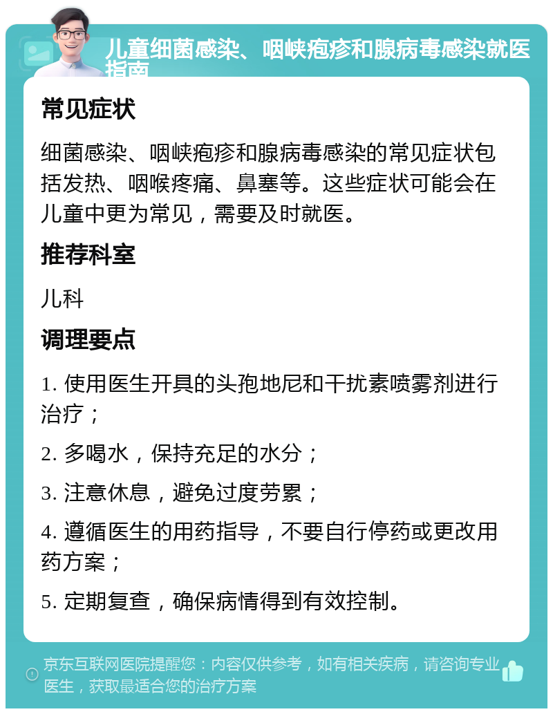 儿童细菌感染、咽峡疱疹和腺病毒感染就医指南 常见症状 细菌感染、咽峡疱疹和腺病毒感染的常见症状包括发热、咽喉疼痛、鼻塞等。这些症状可能会在儿童中更为常见，需要及时就医。 推荐科室 儿科 调理要点 1. 使用医生开具的头孢地尼和干扰素喷雾剂进行治疗； 2. 多喝水，保持充足的水分； 3. 注意休息，避免过度劳累； 4. 遵循医生的用药指导，不要自行停药或更改用药方案； 5. 定期复查，确保病情得到有效控制。