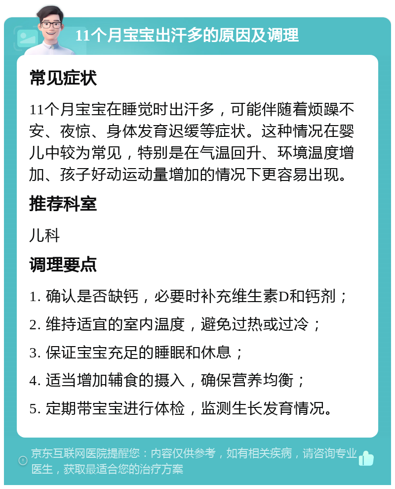 11个月宝宝出汗多的原因及调理 常见症状 11个月宝宝在睡觉时出汗多，可能伴随着烦躁不安、夜惊、身体发育迟缓等症状。这种情况在婴儿中较为常见，特别是在气温回升、环境温度增加、孩子好动运动量增加的情况下更容易出现。 推荐科室 儿科 调理要点 1. 确认是否缺钙，必要时补充维生素D和钙剂； 2. 维持适宜的室内温度，避免过热或过冷； 3. 保证宝宝充足的睡眠和休息； 4. 适当增加辅食的摄入，确保营养均衡； 5. 定期带宝宝进行体检，监测生长发育情况。