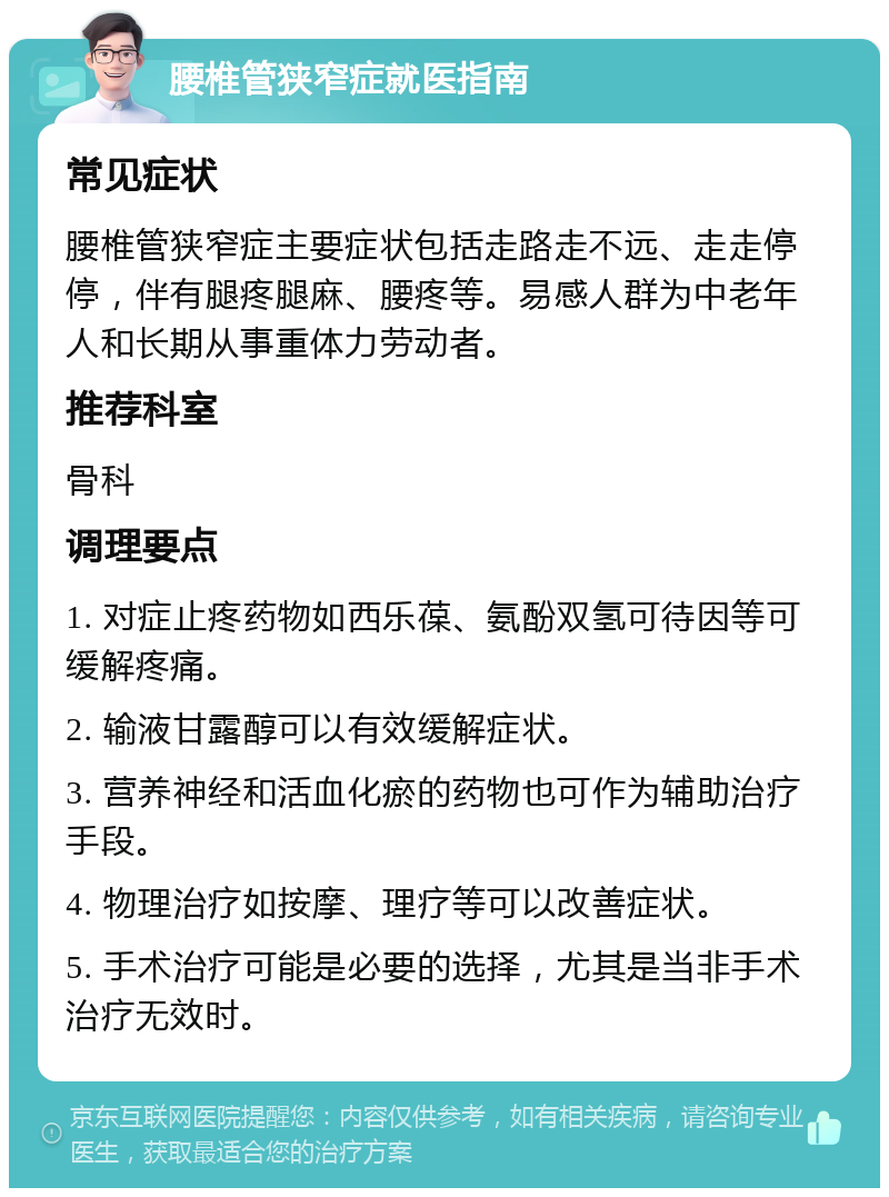 腰椎管狭窄症就医指南 常见症状 腰椎管狭窄症主要症状包括走路走不远、走走停停，伴有腿疼腿麻、腰疼等。易感人群为中老年人和长期从事重体力劳动者。 推荐科室 骨科 调理要点 1. 对症止疼药物如西乐葆、氨酚双氢可待因等可缓解疼痛。 2. 输液甘露醇可以有效缓解症状。 3. 营养神经和活血化瘀的药物也可作为辅助治疗手段。 4. 物理治疗如按摩、理疗等可以改善症状。 5. 手术治疗可能是必要的选择，尤其是当非手术治疗无效时。