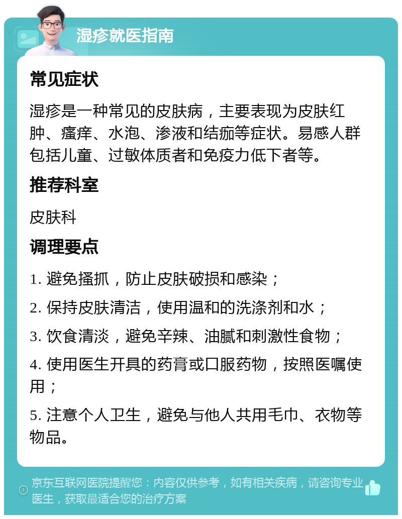 湿疹就医指南 常见症状 湿疹是一种常见的皮肤病，主要表现为皮肤红肿、瘙痒、水泡、渗液和结痂等症状。易感人群包括儿童、过敏体质者和免疫力低下者等。 推荐科室 皮肤科 调理要点 1. 避免搔抓，防止皮肤破损和感染； 2. 保持皮肤清洁，使用温和的洗涤剂和水； 3. 饮食清淡，避免辛辣、油腻和刺激性食物； 4. 使用医生开具的药膏或口服药物，按照医嘱使用； 5. 注意个人卫生，避免与他人共用毛巾、衣物等物品。