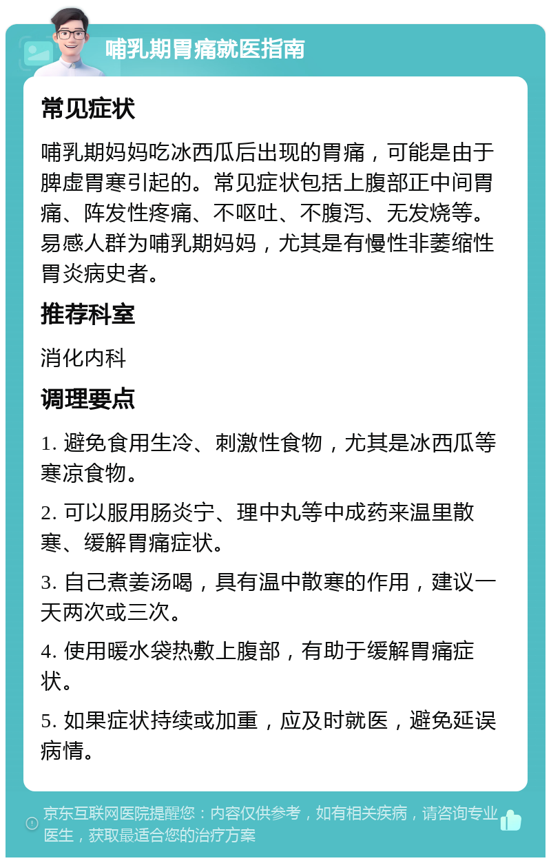 哺乳期胃痛就医指南 常见症状 哺乳期妈妈吃冰西瓜后出现的胃痛，可能是由于脾虚胃寒引起的。常见症状包括上腹部正中间胃痛、阵发性疼痛、不呕吐、不腹泻、无发烧等。易感人群为哺乳期妈妈，尤其是有慢性非萎缩性胃炎病史者。 推荐科室 消化内科 调理要点 1. 避免食用生冷、刺激性食物，尤其是冰西瓜等寒凉食物。 2. 可以服用肠炎宁、理中丸等中成药来温里散寒、缓解胃痛症状。 3. 自己煮姜汤喝，具有温中散寒的作用，建议一天两次或三次。 4. 使用暖水袋热敷上腹部，有助于缓解胃痛症状。 5. 如果症状持续或加重，应及时就医，避免延误病情。