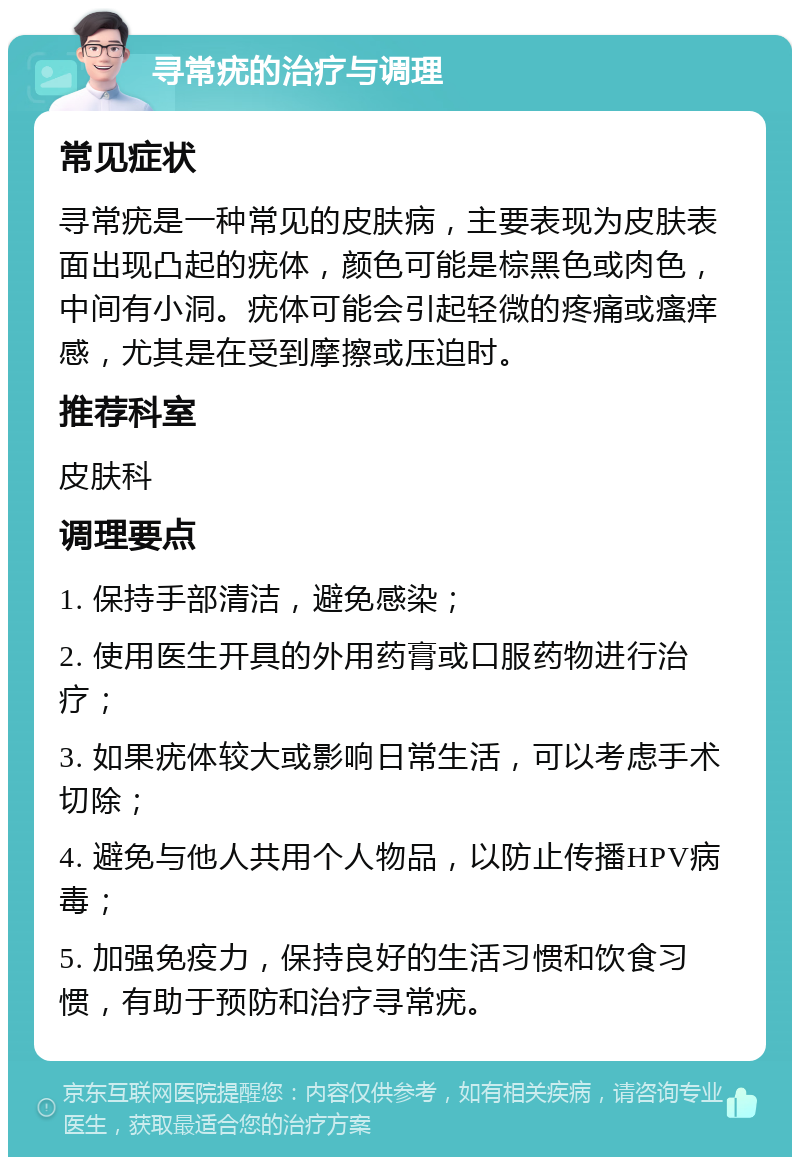 寻常疣的治疗与调理 常见症状 寻常疣是一种常见的皮肤病，主要表现为皮肤表面出现凸起的疣体，颜色可能是棕黑色或肉色，中间有小洞。疣体可能会引起轻微的疼痛或瘙痒感，尤其是在受到摩擦或压迫时。 推荐科室 皮肤科 调理要点 1. 保持手部清洁，避免感染； 2. 使用医生开具的外用药膏或口服药物进行治疗； 3. 如果疣体较大或影响日常生活，可以考虑手术切除； 4. 避免与他人共用个人物品，以防止传播HPV病毒； 5. 加强免疫力，保持良好的生活习惯和饮食习惯，有助于预防和治疗寻常疣。