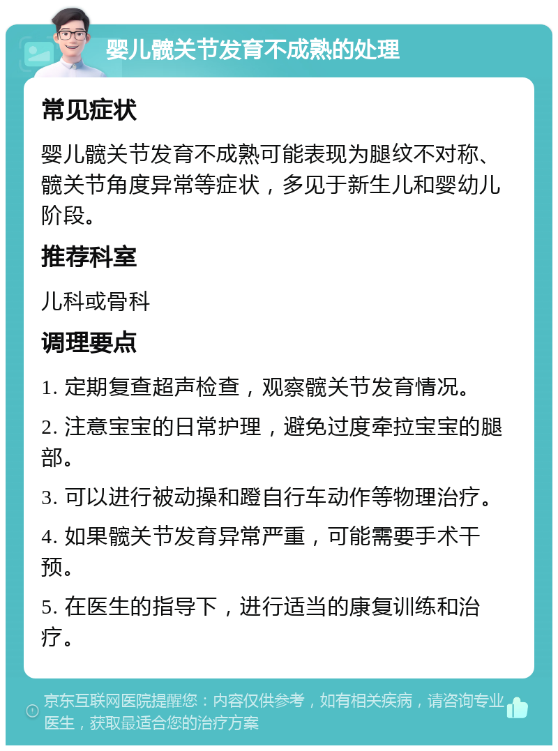 婴儿髋关节发育不成熟的处理 常见症状 婴儿髋关节发育不成熟可能表现为腿纹不对称、髋关节角度异常等症状，多见于新生儿和婴幼儿阶段。 推荐科室 儿科或骨科 调理要点 1. 定期复查超声检查，观察髋关节发育情况。 2. 注意宝宝的日常护理，避免过度牵拉宝宝的腿部。 3. 可以进行被动操和蹬自行车动作等物理治疗。 4. 如果髋关节发育异常严重，可能需要手术干预。 5. 在医生的指导下，进行适当的康复训练和治疗。