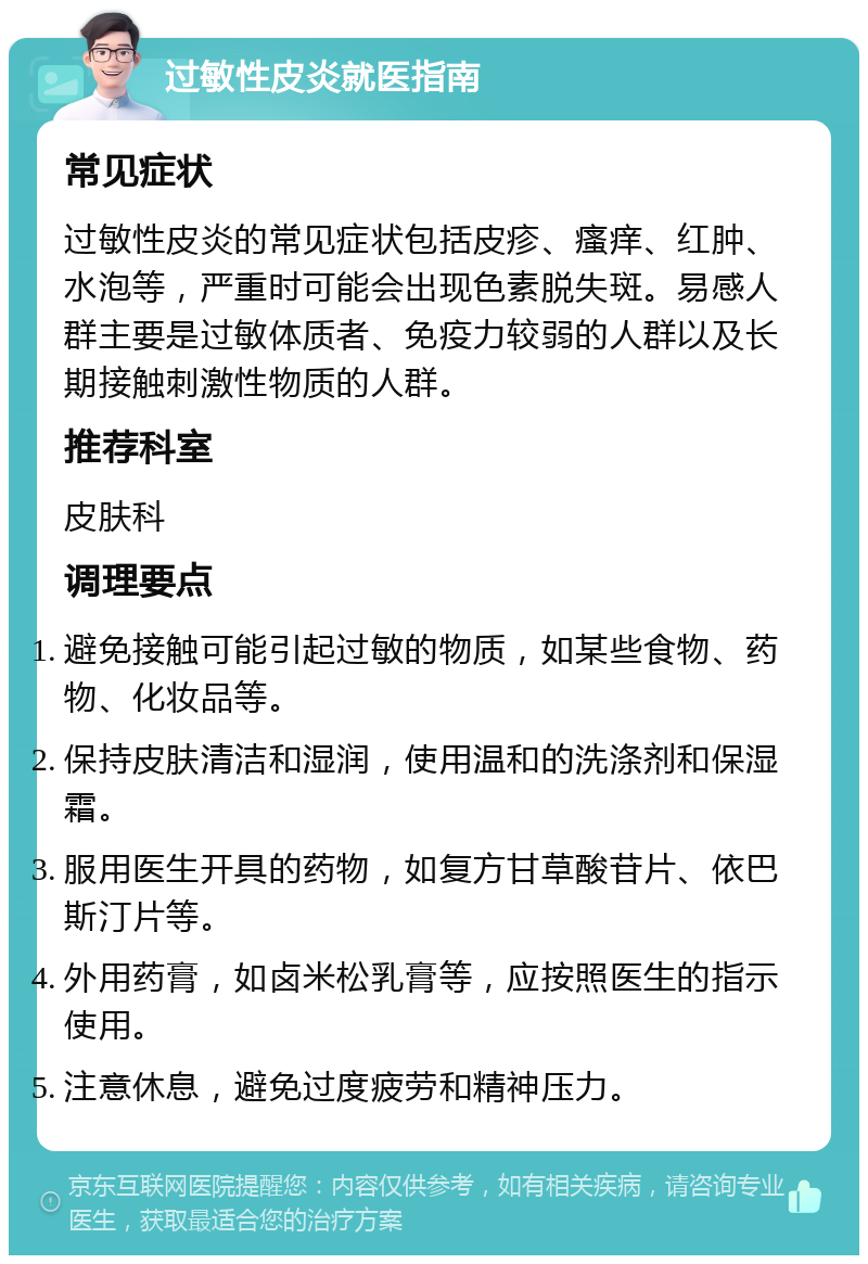 过敏性皮炎就医指南 常见症状 过敏性皮炎的常见症状包括皮疹、瘙痒、红肿、水泡等，严重时可能会出现色素脱失斑。易感人群主要是过敏体质者、免疫力较弱的人群以及长期接触刺激性物质的人群。 推荐科室 皮肤科 调理要点 避免接触可能引起过敏的物质，如某些食物、药物、化妆品等。 保持皮肤清洁和湿润，使用温和的洗涤剂和保湿霜。 服用医生开具的药物，如复方甘草酸苷片、依巴斯汀片等。 外用药膏，如卤米松乳膏等，应按照医生的指示使用。 注意休息，避免过度疲劳和精神压力。