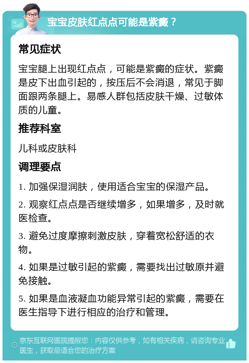 宝宝皮肤红点点可能是紫癜？ 常见症状 宝宝腿上出现红点点，可能是紫癜的症状。紫癜是皮下出血引起的，按压后不会消退，常见于脚面跟两条腿上。易感人群包括皮肤干燥、过敏体质的儿童。 推荐科室 儿科或皮肤科 调理要点 1. 加强保湿润肤，使用适合宝宝的保湿产品。 2. 观察红点点是否继续增多，如果增多，及时就医检查。 3. 避免过度摩擦刺激皮肤，穿着宽松舒适的衣物。 4. 如果是过敏引起的紫癜，需要找出过敏原并避免接触。 5. 如果是血液凝血功能异常引起的紫癜，需要在医生指导下进行相应的治疗和管理。