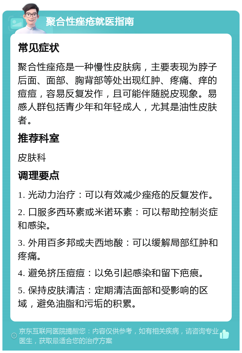 聚合性痤疮就医指南 常见症状 聚合性痤疮是一种慢性皮肤病，主要表现为脖子后面、面部、胸背部等处出现红肿、疼痛、痒的痘痘，容易反复发作，且可能伴随脱皮现象。易感人群包括青少年和年轻成人，尤其是油性皮肤者。 推荐科室 皮肤科 调理要点 1. 光动力治疗：可以有效减少痤疮的反复发作。 2. 口服多西环素或米诺环素：可以帮助控制炎症和感染。 3. 外用百多邦或夫西地酸：可以缓解局部红肿和疼痛。 4. 避免挤压痘痘：以免引起感染和留下疤痕。 5. 保持皮肤清洁：定期清洁面部和受影响的区域，避免油脂和污垢的积累。