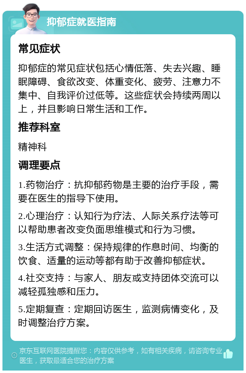 抑郁症就医指南 常见症状 抑郁症的常见症状包括心情低落、失去兴趣、睡眠障碍、食欲改变、体重变化、疲劳、注意力不集中、自我评价过低等。这些症状会持续两周以上，并且影响日常生活和工作。 推荐科室 精神科 调理要点 1.药物治疗：抗抑郁药物是主要的治疗手段，需要在医生的指导下使用。 2.心理治疗：认知行为疗法、人际关系疗法等可以帮助患者改变负面思维模式和行为习惯。 3.生活方式调整：保持规律的作息时间、均衡的饮食、适量的运动等都有助于改善抑郁症状。 4.社交支持：与家人、朋友或支持团体交流可以减轻孤独感和压力。 5.定期复查：定期回访医生，监测病情变化，及时调整治疗方案。