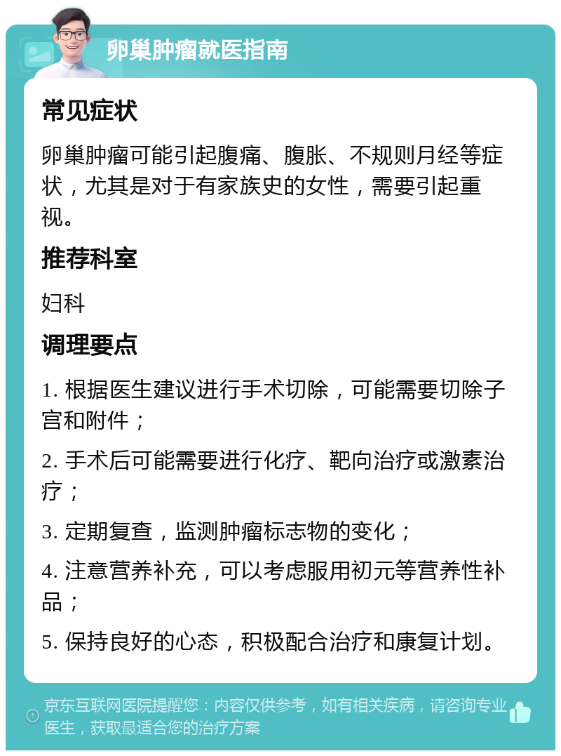 卵巢肿瘤就医指南 常见症状 卵巢肿瘤可能引起腹痛、腹胀、不规则月经等症状，尤其是对于有家族史的女性，需要引起重视。 推荐科室 妇科 调理要点 1. 根据医生建议进行手术切除，可能需要切除子宫和附件； 2. 手术后可能需要进行化疗、靶向治疗或激素治疗； 3. 定期复查，监测肿瘤标志物的变化； 4. 注意营养补充，可以考虑服用初元等营养性补品； 5. 保持良好的心态，积极配合治疗和康复计划。