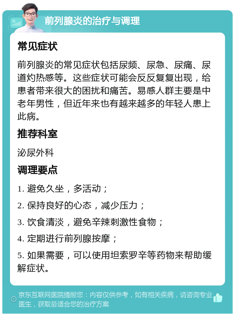 前列腺炎的治疗与调理 常见症状 前列腺炎的常见症状包括尿频、尿急、尿痛、尿道灼热感等。这些症状可能会反反复复出现，给患者带来很大的困扰和痛苦。易感人群主要是中老年男性，但近年来也有越来越多的年轻人患上此病。 推荐科室 泌尿外科 调理要点 1. 避免久坐，多活动； 2. 保持良好的心态，减少压力； 3. 饮食清淡，避免辛辣刺激性食物； 4. 定期进行前列腺按摩； 5. 如果需要，可以使用坦索罗辛等药物来帮助缓解症状。