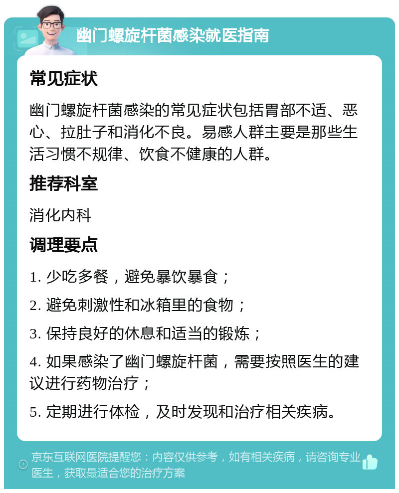 幽门螺旋杆菌感染就医指南 常见症状 幽门螺旋杆菌感染的常见症状包括胃部不适、恶心、拉肚子和消化不良。易感人群主要是那些生活习惯不规律、饮食不健康的人群。 推荐科室 消化内科 调理要点 1. 少吃多餐，避免暴饮暴食； 2. 避免刺激性和冰箱里的食物； 3. 保持良好的休息和适当的锻炼； 4. 如果感染了幽门螺旋杆菌，需要按照医生的建议进行药物治疗； 5. 定期进行体检，及时发现和治疗相关疾病。