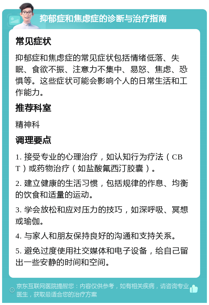 抑郁症和焦虑症的诊断与治疗指南 常见症状 抑郁症和焦虑症的常见症状包括情绪低落、失眠、食欲不振、注意力不集中、易怒、焦虑、恐惧等。这些症状可能会影响个人的日常生活和工作能力。 推荐科室 精神科 调理要点 1. 接受专业的心理治疗，如认知行为疗法（CBT）或药物治疗（如盐酸氟西汀胶囊）。 2. 建立健康的生活习惯，包括规律的作息、均衡的饮食和适量的运动。 3. 学会放松和应对压力的技巧，如深呼吸、冥想或瑜伽。 4. 与家人和朋友保持良好的沟通和支持关系。 5. 避免过度使用社交媒体和电子设备，给自己留出一些安静的时间和空间。