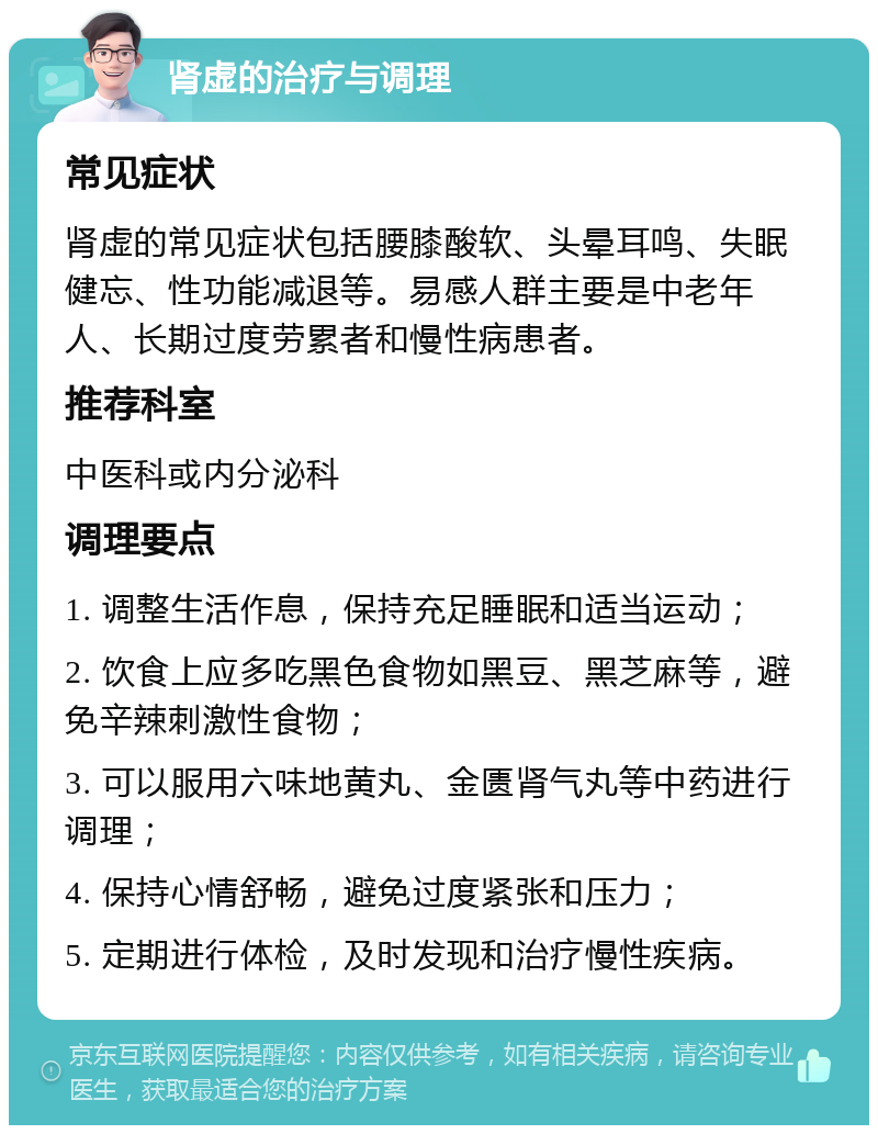 肾虚的治疗与调理 常见症状 肾虚的常见症状包括腰膝酸软、头晕耳鸣、失眠健忘、性功能减退等。易感人群主要是中老年人、长期过度劳累者和慢性病患者。 推荐科室 中医科或内分泌科 调理要点 1. 调整生活作息，保持充足睡眠和适当运动； 2. 饮食上应多吃黑色食物如黑豆、黑芝麻等，避免辛辣刺激性食物； 3. 可以服用六味地黄丸、金匮肾气丸等中药进行调理； 4. 保持心情舒畅，避免过度紧张和压力； 5. 定期进行体检，及时发现和治疗慢性疾病。