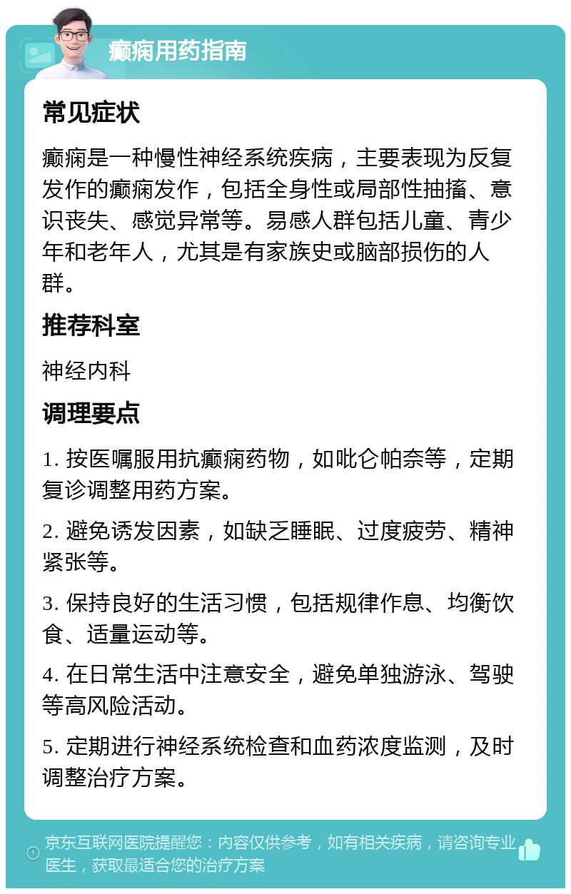 癫痫用药指南 常见症状 癫痫是一种慢性神经系统疾病，主要表现为反复发作的癫痫发作，包括全身性或局部性抽搐、意识丧失、感觉异常等。易感人群包括儿童、青少年和老年人，尤其是有家族史或脑部损伤的人群。 推荐科室 神经内科 调理要点 1. 按医嘱服用抗癫痫药物，如吡仑帕奈等，定期复诊调整用药方案。 2. 避免诱发因素，如缺乏睡眠、过度疲劳、精神紧张等。 3. 保持良好的生活习惯，包括规律作息、均衡饮食、适量运动等。 4. 在日常生活中注意安全，避免单独游泳、驾驶等高风险活动。 5. 定期进行神经系统检查和血药浓度监测，及时调整治疗方案。