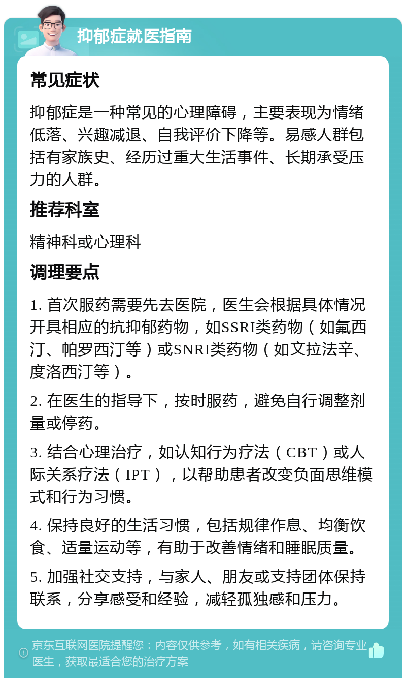 抑郁症就医指南 常见症状 抑郁症是一种常见的心理障碍，主要表现为情绪低落、兴趣减退、自我评价下降等。易感人群包括有家族史、经历过重大生活事件、长期承受压力的人群。 推荐科室 精神科或心理科 调理要点 1. 首次服药需要先去医院，医生会根据具体情况开具相应的抗抑郁药物，如SSRI类药物（如氟西汀、帕罗西汀等）或SNRI类药物（如文拉法辛、度洛西汀等）。 2. 在医生的指导下，按时服药，避免自行调整剂量或停药。 3. 结合心理治疗，如认知行为疗法（CBT）或人际关系疗法（IPT），以帮助患者改变负面思维模式和行为习惯。 4. 保持良好的生活习惯，包括规律作息、均衡饮食、适量运动等，有助于改善情绪和睡眠质量。 5. 加强社交支持，与家人、朋友或支持团体保持联系，分享感受和经验，减轻孤独感和压力。