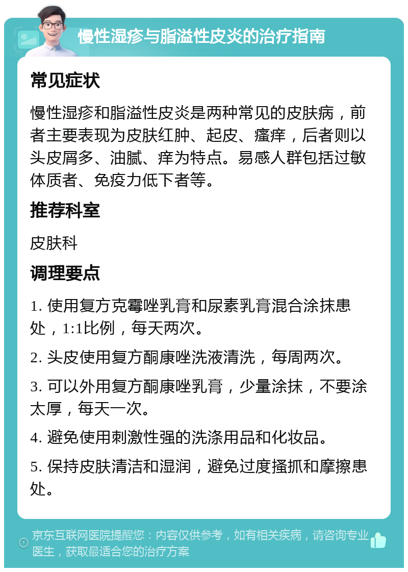 慢性湿疹与脂溢性皮炎的治疗指南 常见症状 慢性湿疹和脂溢性皮炎是两种常见的皮肤病，前者主要表现为皮肤红肿、起皮、瘙痒，后者则以头皮屑多、油腻、痒为特点。易感人群包括过敏体质者、免疫力低下者等。 推荐科室 皮肤科 调理要点 1. 使用复方克霉唑乳膏和尿素乳膏混合涂抹患处，1:1比例，每天两次。 2. 头皮使用复方酮康唑洗液清洗，每周两次。 3. 可以外用复方酮康唑乳膏，少量涂抹，不要涂太厚，每天一次。 4. 避免使用刺激性强的洗涤用品和化妆品。 5. 保持皮肤清洁和湿润，避免过度搔抓和摩擦患处。