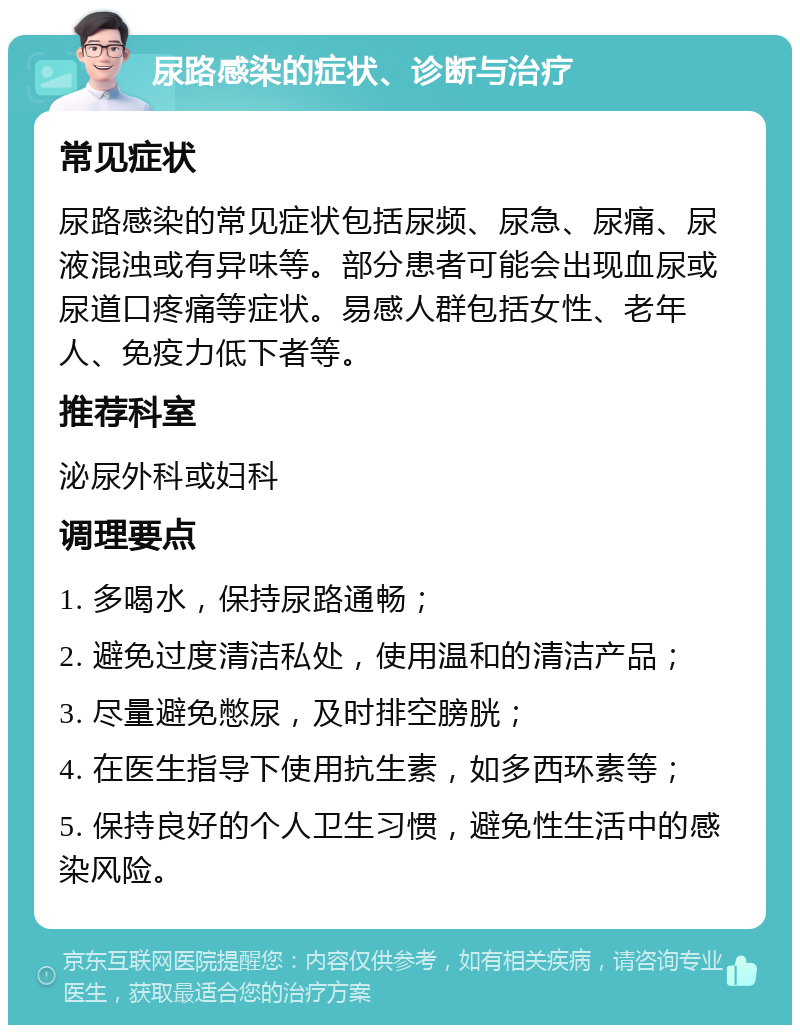 尿路感染的症状、诊断与治疗 常见症状 尿路感染的常见症状包括尿频、尿急、尿痛、尿液混浊或有异味等。部分患者可能会出现血尿或尿道口疼痛等症状。易感人群包括女性、老年人、免疫力低下者等。 推荐科室 泌尿外科或妇科 调理要点 1. 多喝水，保持尿路通畅； 2. 避免过度清洁私处，使用温和的清洁产品； 3. 尽量避免憋尿，及时排空膀胱； 4. 在医生指导下使用抗生素，如多西环素等； 5. 保持良好的个人卫生习惯，避免性生活中的感染风险。