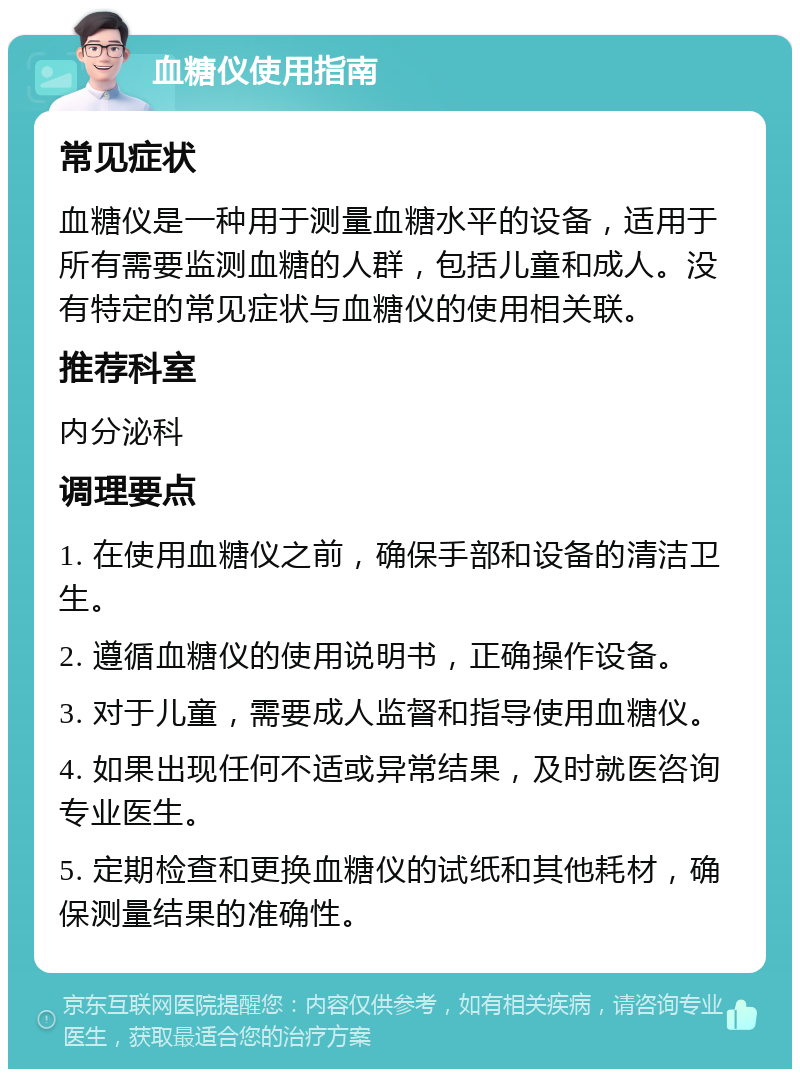 血糖仪使用指南 常见症状 血糖仪是一种用于测量血糖水平的设备，适用于所有需要监测血糖的人群，包括儿童和成人。没有特定的常见症状与血糖仪的使用相关联。 推荐科室 内分泌科 调理要点 1. 在使用血糖仪之前，确保手部和设备的清洁卫生。 2. 遵循血糖仪的使用说明书，正确操作设备。 3. 对于儿童，需要成人监督和指导使用血糖仪。 4. 如果出现任何不适或异常结果，及时就医咨询专业医生。 5. 定期检查和更换血糖仪的试纸和其他耗材，确保测量结果的准确性。