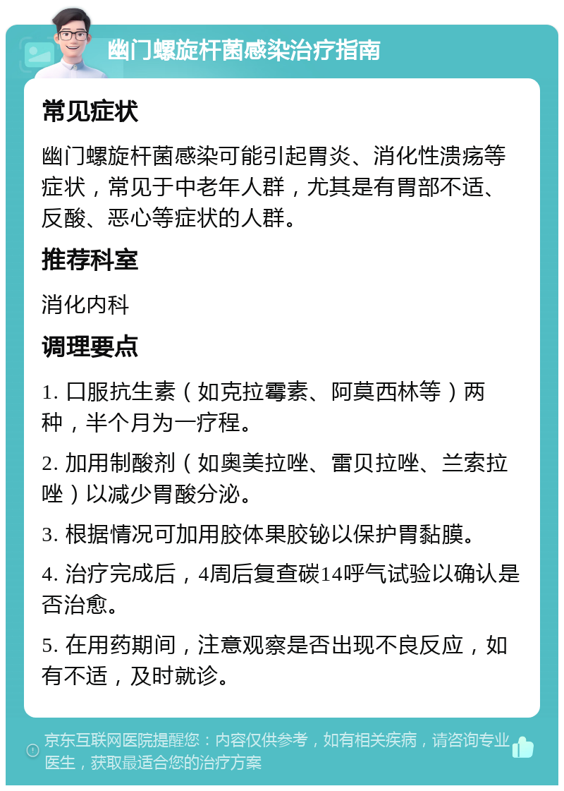 幽门螺旋杆菌感染治疗指南 常见症状 幽门螺旋杆菌感染可能引起胃炎、消化性溃疡等症状，常见于中老年人群，尤其是有胃部不适、反酸、恶心等症状的人群。 推荐科室 消化内科 调理要点 1. 口服抗生素（如克拉霉素、阿莫西林等）两种，半个月为一疗程。 2. 加用制酸剂（如奥美拉唑、雷贝拉唑、兰索拉唑）以减少胃酸分泌。 3. 根据情况可加用胶体果胶铋以保护胃黏膜。 4. 治疗完成后，4周后复查碳14呼气试验以确认是否治愈。 5. 在用药期间，注意观察是否出现不良反应，如有不适，及时就诊。